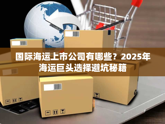 国际海运上市公司有哪些?2025年海运巨头选择避坑秘籍 国际海运上市公司有哪些?2025年海运巨头选择避坑秘籍