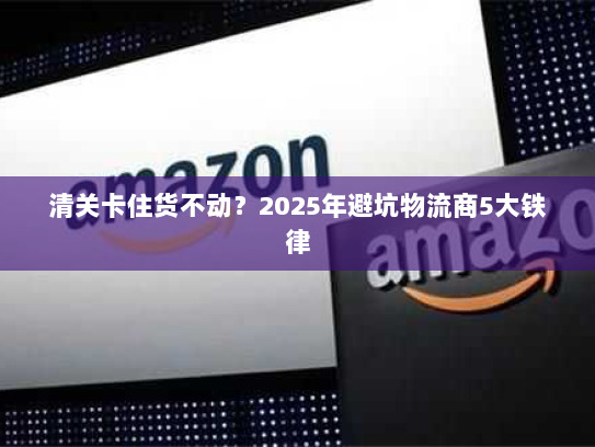 清关卡住货不动?2025年避坑物流商5大铁律 清关卡住货不动?2025年避坑物流商5大铁律