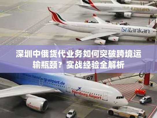 深圳中俄货代业务如何突破跨境运输瓶颈？实战经验全解析