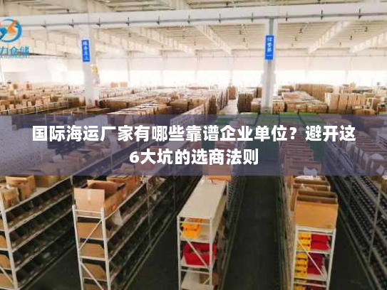 国际海运厂家有哪些靠谱企业单位?避开这6大坑的选商法则 国际海运厂家有哪些靠谱企业单位?避开这6大坑的选商法则