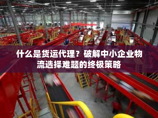 什么是货运代理？破解中小企业物流选择难题的终极策略