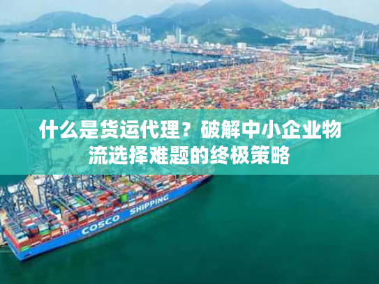 什么是货运代理？破解中小企业物流选择难题的终极策略