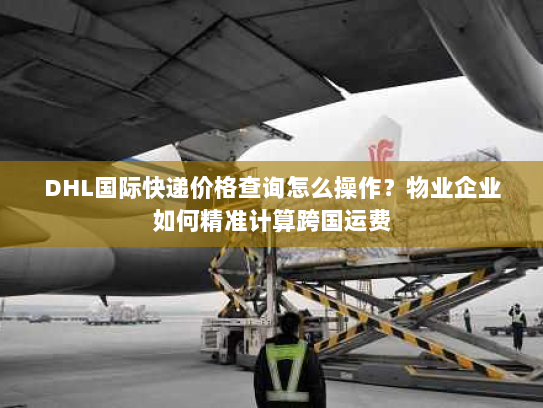 DHL国际快递价格查询怎么操作?物业企业如何精准计算跨国运费 DHL国际快递价格查询怎么操作?物业企业如何精准计算跨国运费