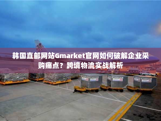 韩国直邮网站Gmarket官网如何破解企业采购痛点?跨境物流实战解析 韩国直邮网站Gmarket官网如何破解企业采购痛点?跨境物流实战解析