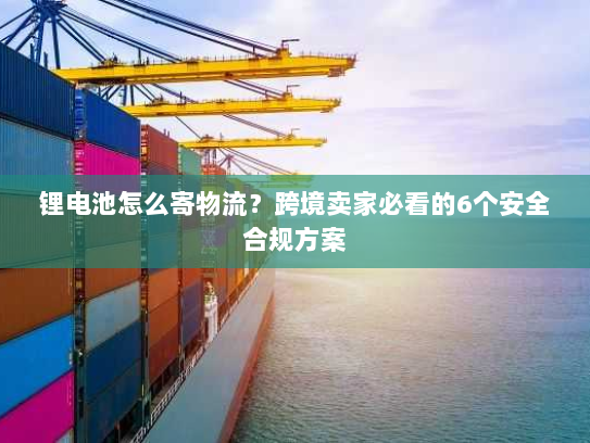锂电池怎么寄物流?跨境卖家必看的6个安全合规方案 锂电池怎么寄物流?跨境卖家必看的6个安全合规方案