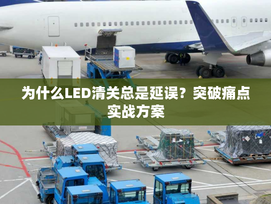 为什么LED清关总是延误？突破痛点实战方案