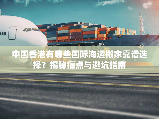 中国香港有哪些国际海运搬家靠谱选择？揭秘痛点与避坑指南