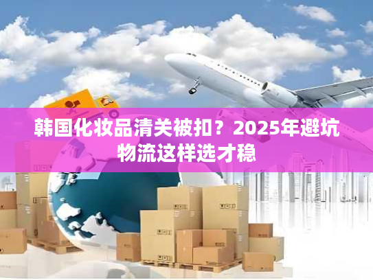 韩国化妆品清关被扣？2025年避坑物流这样选才稳