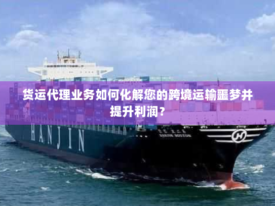货运代理业务如何化解您的跨境运输噩梦并提升利润？