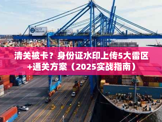 清关被卡?身份证水印上传5大雷区+通关方案(2025实战指南) 清关被卡?身份证水印上传5大雷区+通关方案(2025实战指南)