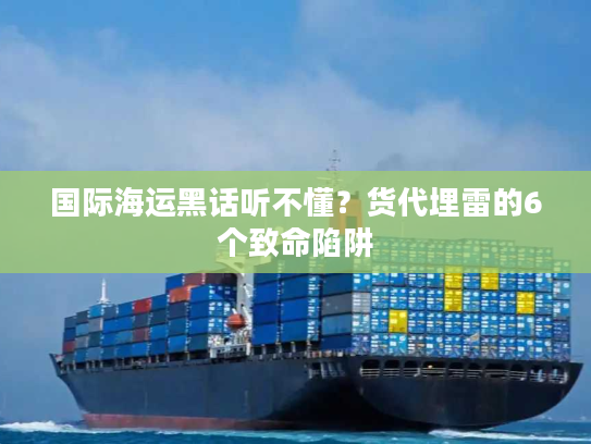 国际海运黑话听不懂？货代埋雷的6个致命陷阱