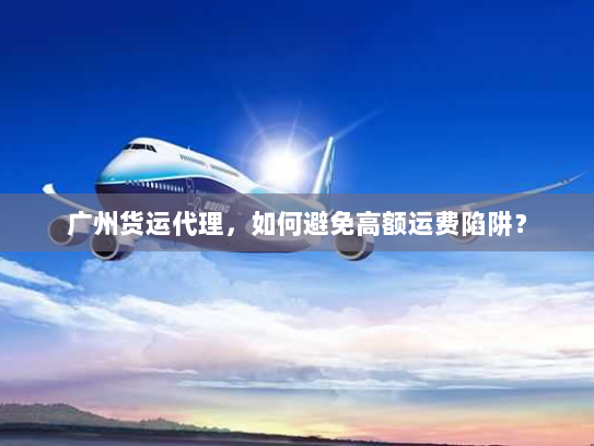广州货运代理，如何避免高额运费陷阱？