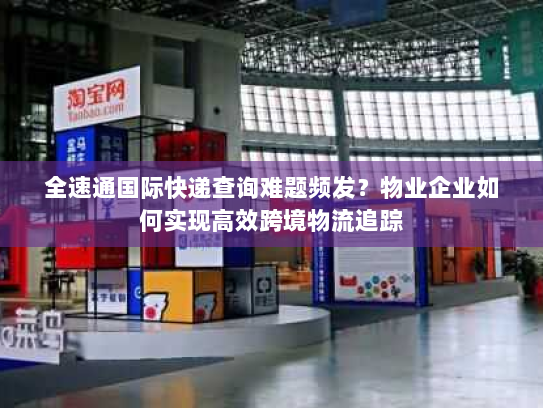 全速通国际快递查询难题频发？物业企业如何实现高效跨境物流追踪