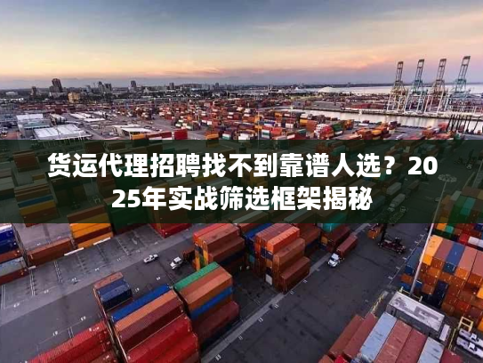 货运代理招聘找不到靠谱人选?2025年实战筛选框架揭秘 货运代理招聘找不到靠谱人选?2025年实战筛选框架揭秘