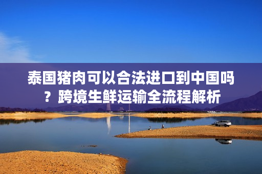 泰国猪肉可以合法进口到中国吗？跨境生鲜运输全流程解析