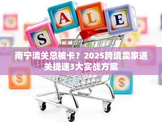 南宁清关总被卡？2025跨境卖家通关提速3大实战方案