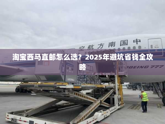 淘宝西马直邮怎么选?2025年避坑省钱全攻略 淘宝西马直邮怎么选?2025年避坑省钱全攻略