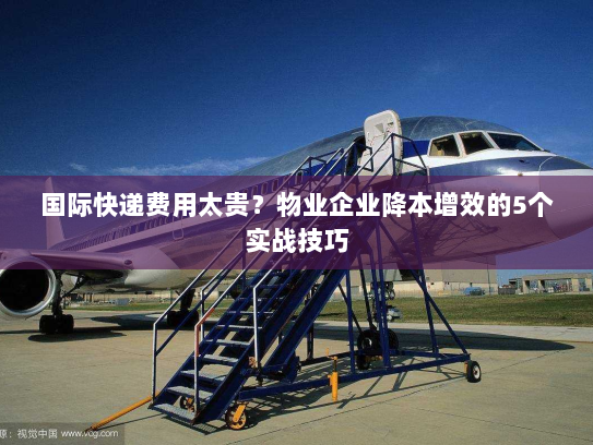 国际快递费用太贵?物业企业降本增效的5个实战技巧 国际快递费用太贵?物业企业降本增效的5个实战技巧