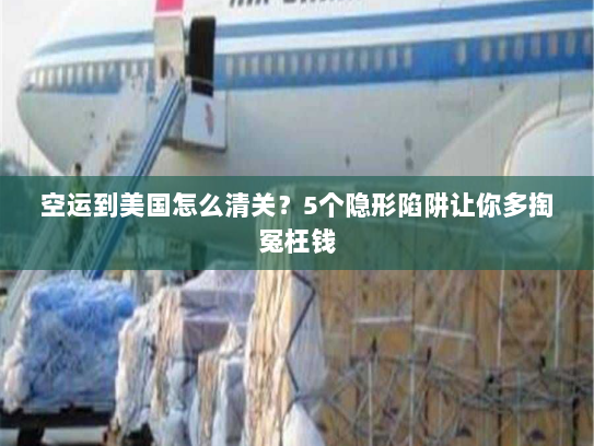 空运到美国怎么清关？5个隐形陷阱让你多掏冤枉钱