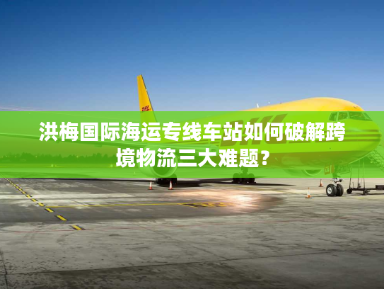 洪梅国际海运专线车站如何破解跨境物流三大难题? 洪梅国际海运专线车站如何破解跨境物流三大难题?
