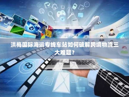 洪梅国际海运专线车站如何破解跨境物流三大难题? 洪梅国际海运专线车站如何破解跨境物流三大难题?