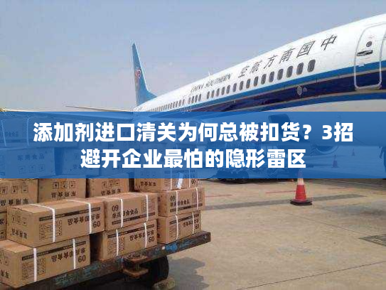 添加剂进口清关为何总被扣货？3招避开企业最怕的隐形雷区