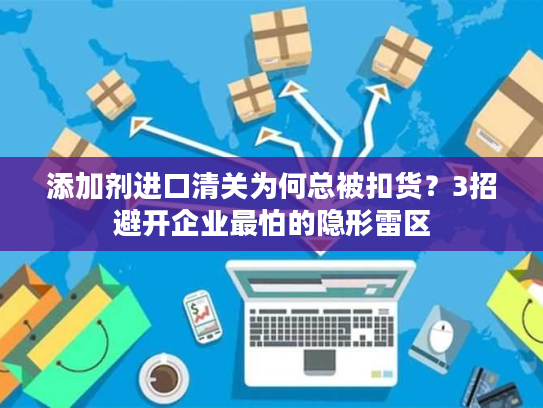 添加剂进口清关为何总被扣货？3招避开企业最怕的隐形雷区