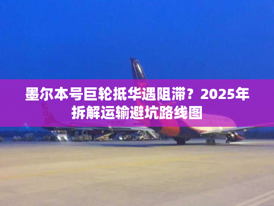墨尔本号巨轮抵华遇阻滞？2025年拆解运输避坑路线图