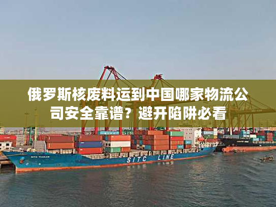 俄罗斯核废料运到中国哪家物流公司安全靠谱？避开陷阱必看