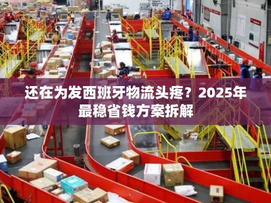 还在为发西班牙物流头疼？2025年最稳省钱方案拆解