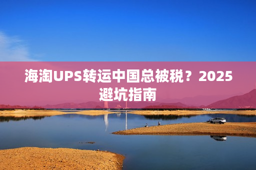 海淘UPS转运中国总被税？2025避坑指南
