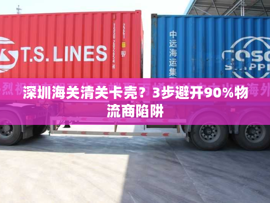 深圳海关清关卡壳？3步避开90%物流商陷阱
