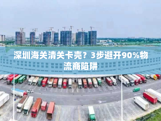 深圳海关清关卡壳？3步避开90%物流商陷阱