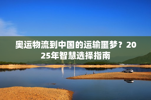 奥运物流到中国的运输噩梦？2025年智慧选择指南