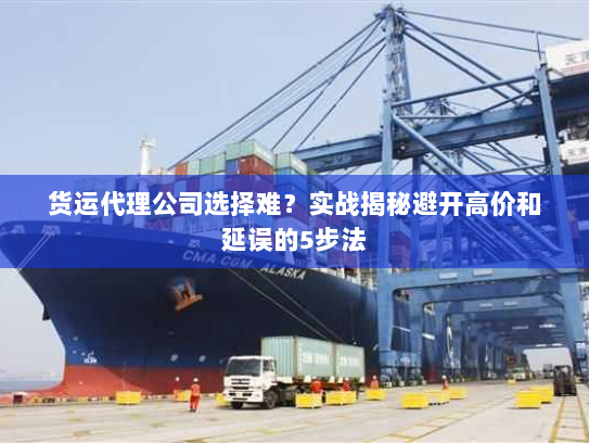 货运代理公司选择难?实战揭秘避开高价和延误的5步法 货运代理公司选择难?实战揭秘避开高价和延误的5步法