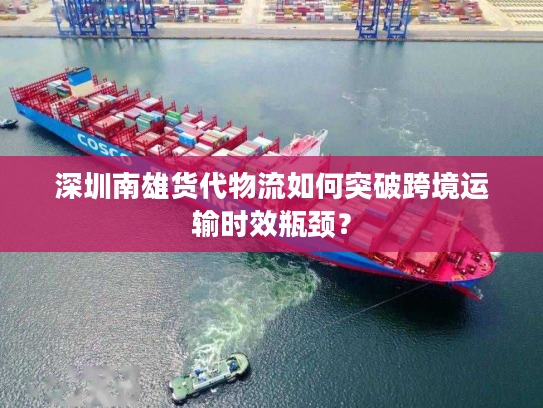 深圳南雄货代物流如何突破跨境运输时效瓶颈？