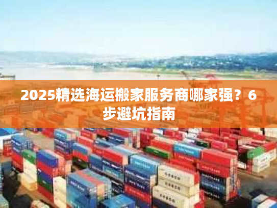 2025精选海运搬家服务商哪家强？6步避坑指南