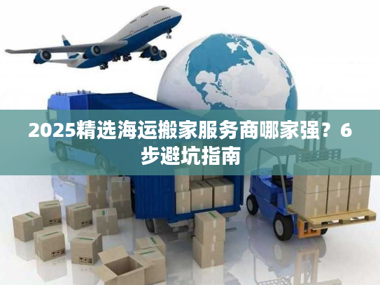 2025精选海运搬家服务商哪家强？6步避坑指南