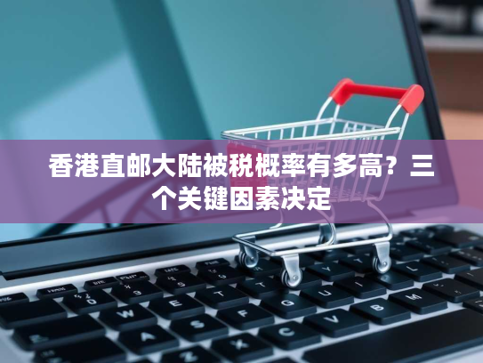 香港直邮大陆被税概率有多高?三个关键因素决定 香港直邮大陆被税概率有多高?三个关键因素决定