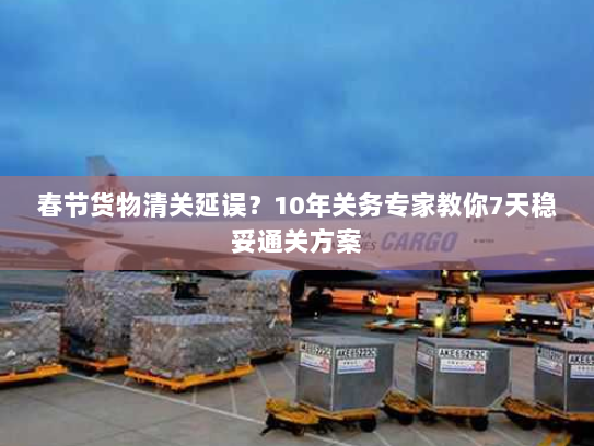 春节货物清关延误?10年关务专家教你7天稳妥通关方案 春节货物清关延误?10年关务专家教你7天稳妥通关方案