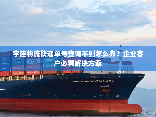 宇佳物流快递单号查询不到怎么办?企业客户必看解决方案 宇佳物流快递单号查询不到怎么办?企业客户必看解决方案