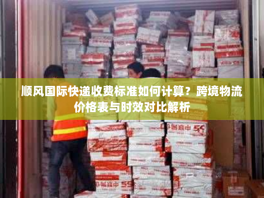 顺风国际快递收费标准如何计算?跨境物流价格表与时效对比解析 顺风国际快递收费标准如何计算?跨境物流价格表与时效对比解析