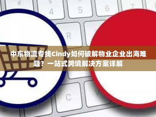 中东物流专线Cindy如何破解物业企业出海难题?一站式跨境解决方案详解 中东物流专线Cindy如何破解物业企业出海难题?一站式跨境解决方案详解