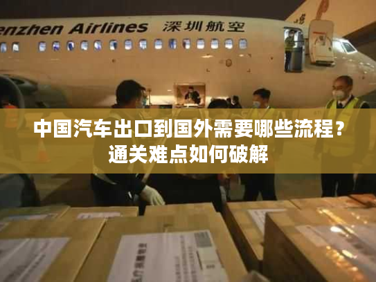中国汽车出口到国外需要哪些流程？通关难点如何破解