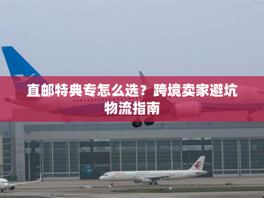 直邮特典专怎么选？跨境卖家避坑物流指南