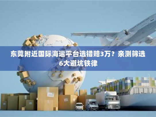 东莞附近国际海运平台选错赔3万？亲测筛选6大避坑铁律