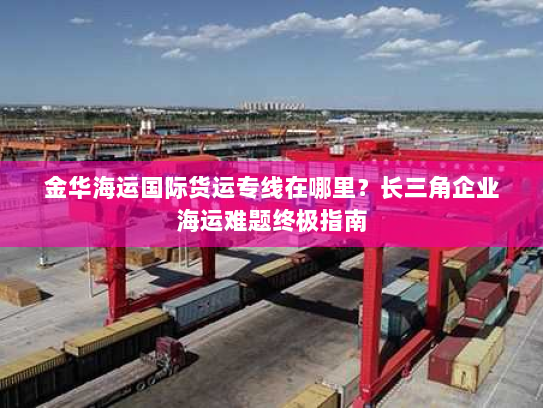 金华海运国际货运专线在哪里？长三角企业海运难题终极指南