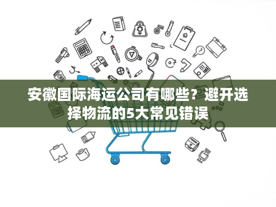 安徽国际海运公司有哪些?避开选择物流的5大常见错误 安徽国际海运公司有哪些?避开选择物流的5大常见错误