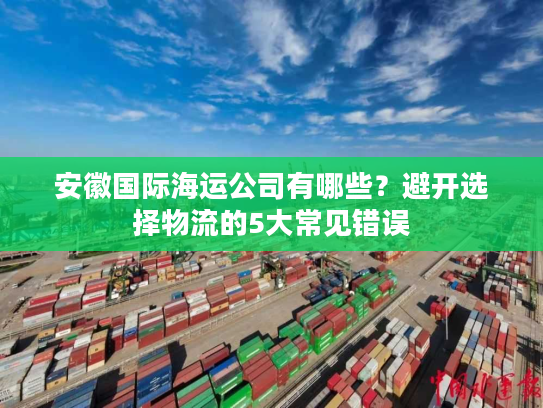 安徽国际海运公司有哪些?避开选择物流的5大常见错误 安徽国际海运公司有哪些?避开选择物流的5大常见错误