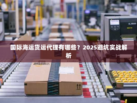 国际海运货运代理有哪些？2025避坑实战解析